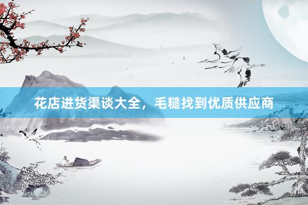 花店进货渠谈大全，毛糙找到优质供应商