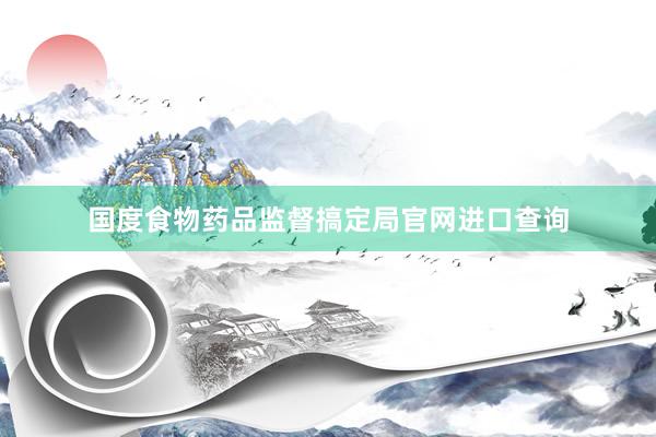 国度食物药品监督搞定局官网进口查询